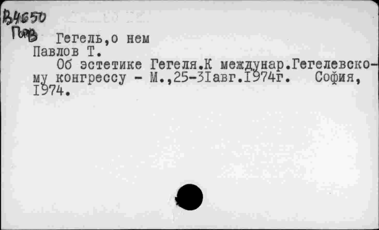 ﻿ЭДвзо
Гегель,о нем Павлов Т.
Об эстетике Гегеля.К междунар.Гегелевско му конгрессу - М.,25-31авг.1974г. София, 1974.